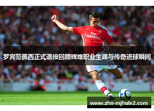 罗宾范佩西正式退役回顾辉煌职业生涯与传奇进球瞬间 罗宾范佩西正式退役回顾辉煌职业生涯与传奇进球瞬间