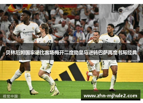 贝林厄姆国家德比客场梅开二度助皇马逆转巴萨再度书写经典