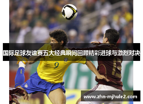 国际足球友谊赛五大经典瞬间回顾精彩进球与激烈对决