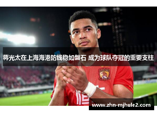 蒋光太在上海海港防线稳如磐石 成为球队夺冠的重要支柱 蒋光太在上海海港防线稳如磐石 成为球队夺冠的重要支柱